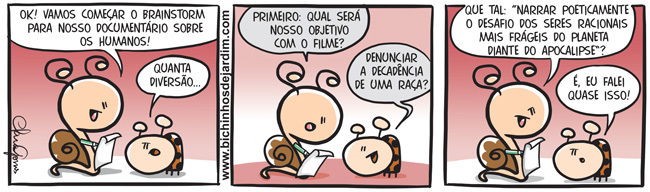 A imagem é uma tirinha de três quadrinhos da série Bichinhos de Jardim, com traços simples, coloridos e estilo cartunesco. Os personagens principais são dois insetos com feições humanas e simpáticas: uma joaninha e um caracol.  1º quadrinho: O caracol está animado, segurando um caderno, e diz à joaninha que é hora de começar o brainstorm para o documentário sobre os humanos. A joaninha responde com entusiasmo, demonstrando que acha a ideia divertida.  2º quadrinho: O caracol pergunta qual será o objetivo do filme. A joaninha, pensativa, sugere como resposta denunciar a decadência de uma raça.  3º quadrinho: O caracol propõe uma formulação mais rebuscada e dramática: narrar poeticamente o desafio dos seres racionais mais frágeis do planeta diante do apocalipse. A joaninha, com ironia leve, comenta que foi exatamente isso que ela disse, reforçando o contraste entre sua fala direta e a do caracol, exageradamente pomposa.